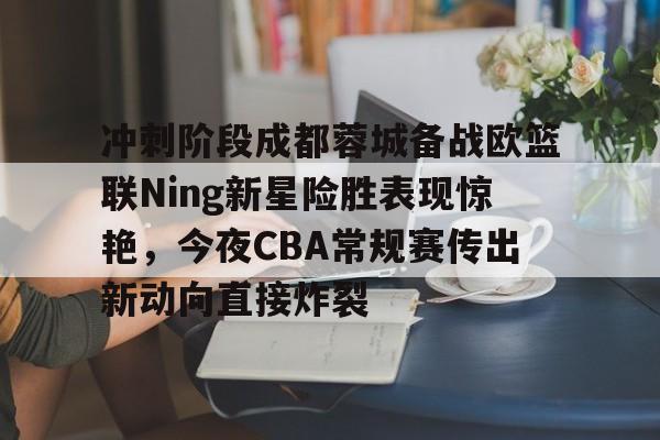 关于冲刺阶段成都蓉城备战欧篮联Ning新星险胜表现惊艳，今夜CBA常规赛传出新动向直接炸裂的信息